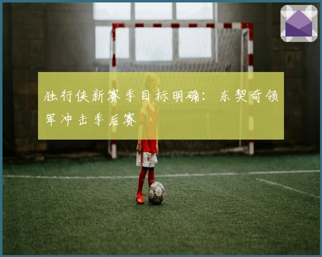 独行侠新赛季目标明确:东契奇领军冲击季后赛