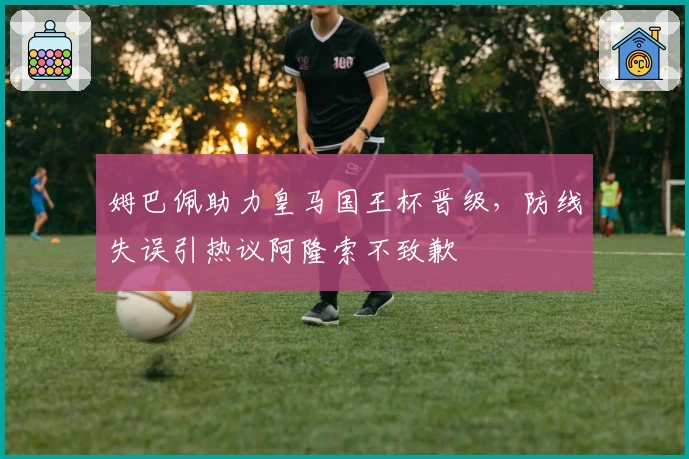 姆巴佩助力皇马国王杯晋级，防线失误引热议阿隆索不致歉