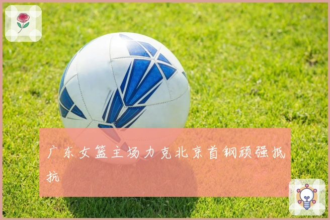 广东女篮主场力克北京首钢顽强抵抗