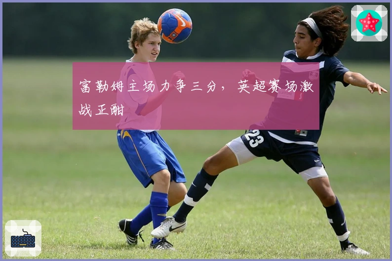 富勒姆主场力争三分，英超赛场激战正酣