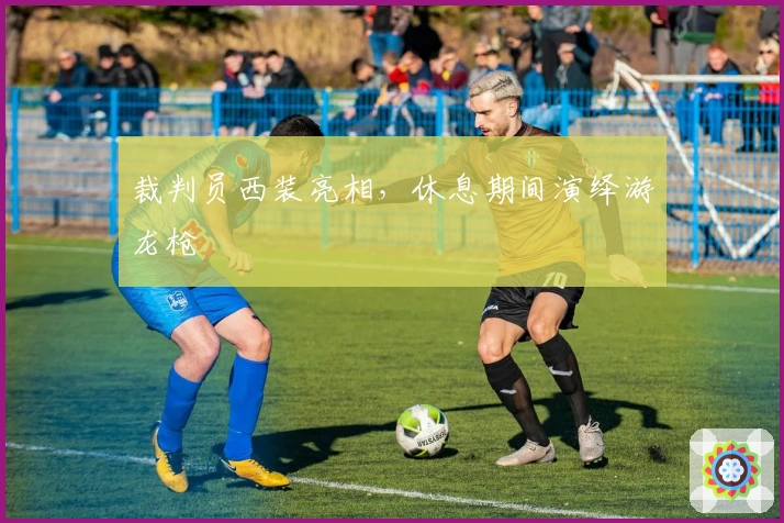 裁判员西装亮相，休息期间演绎游龙枪