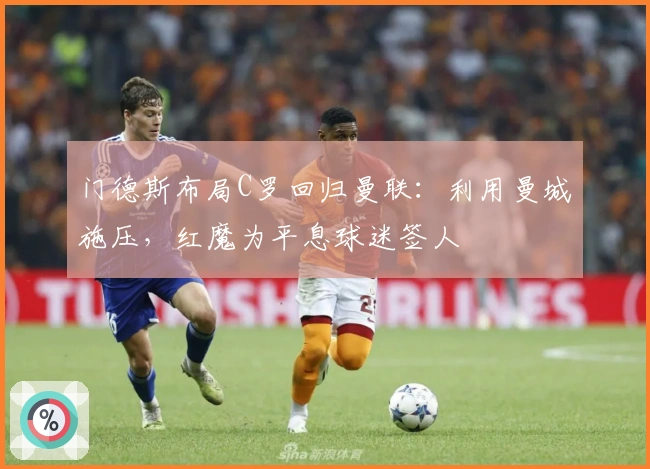 门德斯布局C罗回归曼联：利用曼城施压，红魔为平息球迷签人