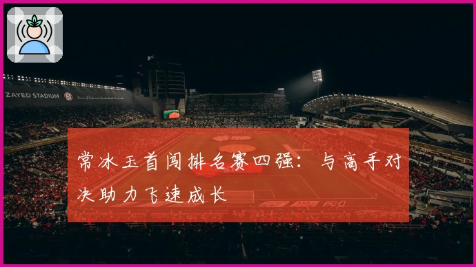 常冰玉首闯排名赛四强：与高手对决助力飞速成长