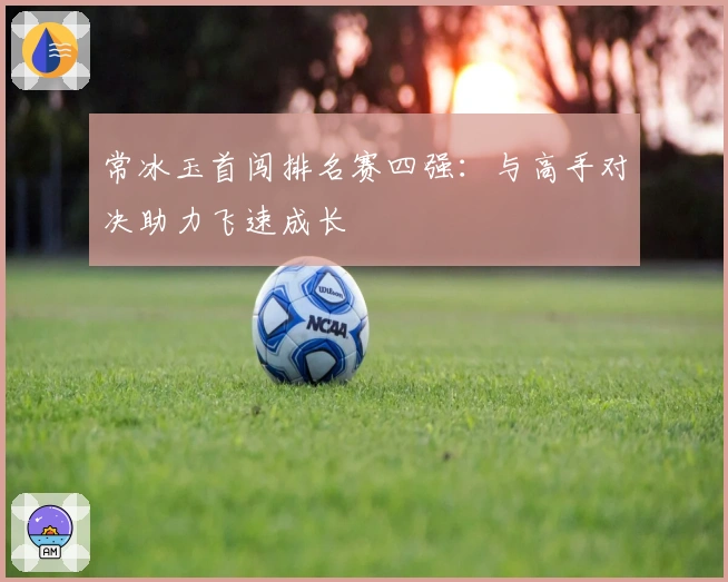 常冰玉首闯排名赛四强：与高手对决助力飞速成长