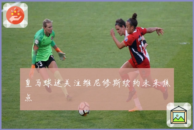 皇马球迷关注维尼修斯续约未来焦点